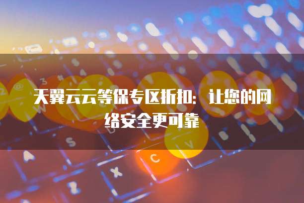 天翼云云等保专区折扣:让您的网络安全更可靠