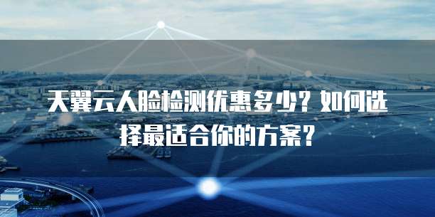 天翼云人脸检测优惠多少?如何选择最适合你的方案?
