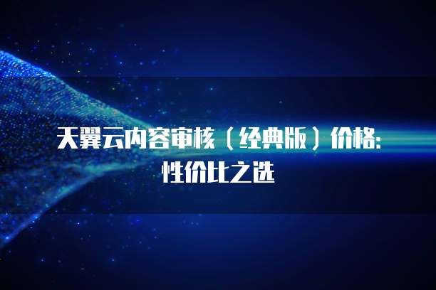 天翼云内容审核(经典版)价格:性价比之选
