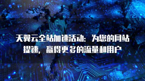 天翼云全站加速活动:为您的网站提速,赢得更多的流量和用户