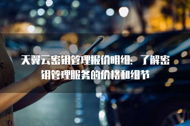 天翼云密钥管理报价明细:了解密钥管理服务的价格和细节