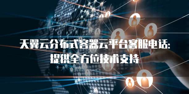 天翼云分布式容器云平台客服电话:提供全方位技术支持