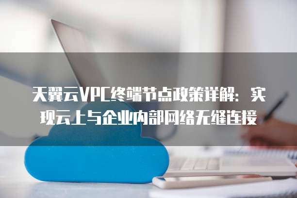 天翼云VPC终端节点政策详解:实现云上与企业内部网络无缝连接