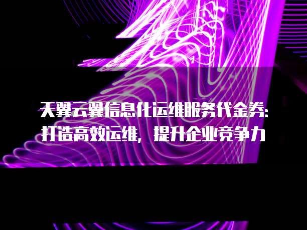 天翼云翼信息化运维服务代金券:打造高效运维,提升企业竞争力