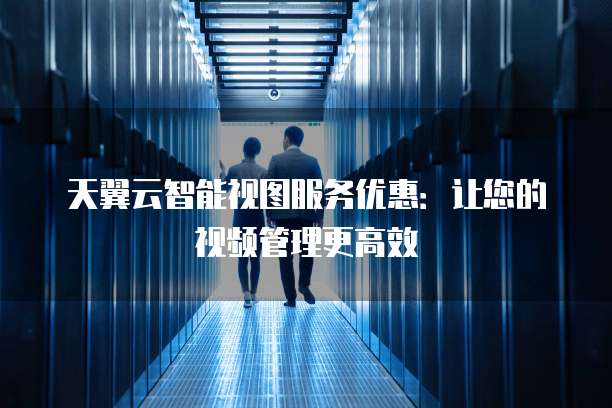天翼云智能视图服务优惠：让您的视频管理更高效