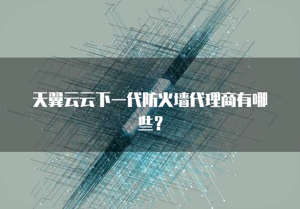 天翼云云下一代防火墙代理商有哪些?