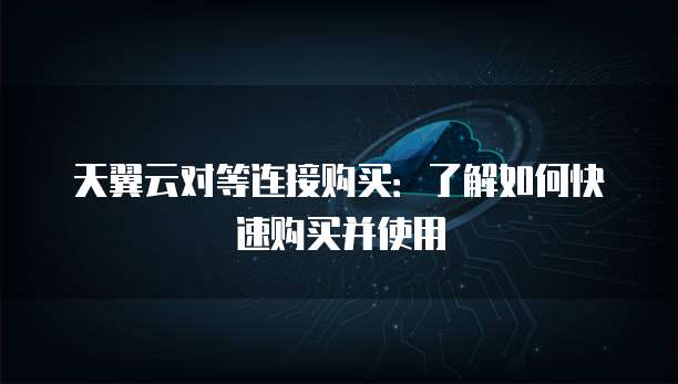 天翼云对等连接购买：了解如何快速购买并使用
