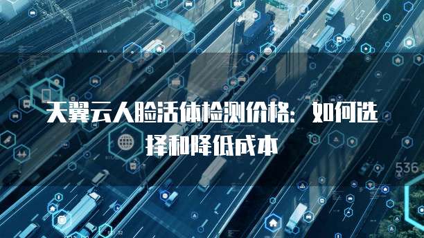 天翼云人脸活体检测价格:如何选择和降低成本