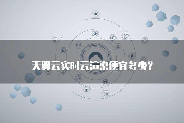 天翼云实时云渲染便宜多少?