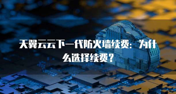天翼云云下一代防火墙续费:为什么选择续费?