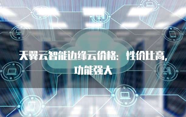 天翼云智能边缘云价格:性价比高,功能强大