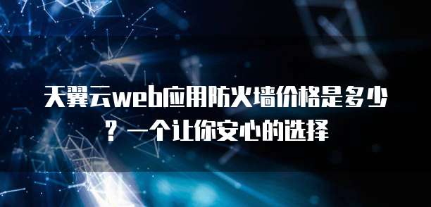 天翼云web应用防火墙价格是多少?一个让你安心的选择