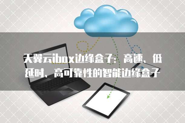 天翼云ibox边缘盒子:高速、低延时、高可靠性的智能边缘盒子