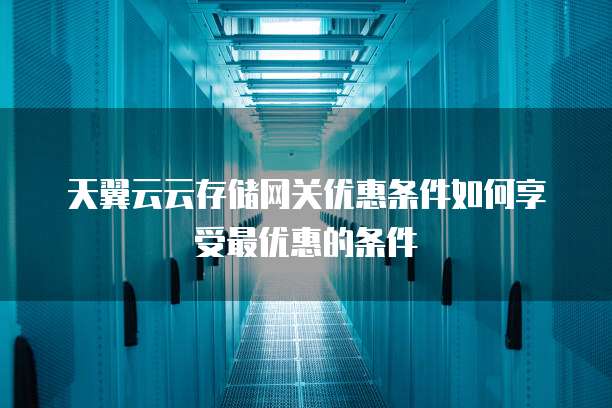 天翼云云存储网关优惠条件如何享受最优惠的条件