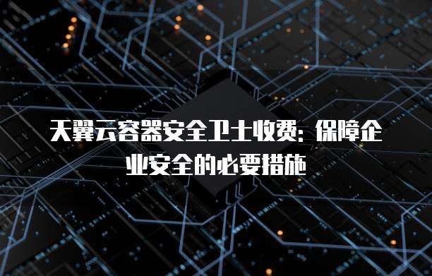 天翼云容器安全卫士收费: 保障企业安全的必要措施