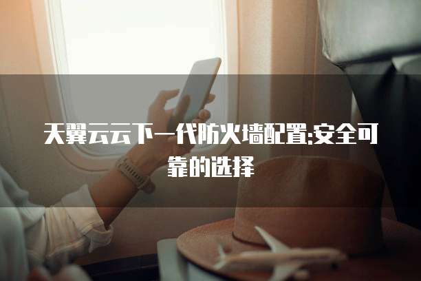 天翼云云下一代防火墙配置:安全可靠的选择