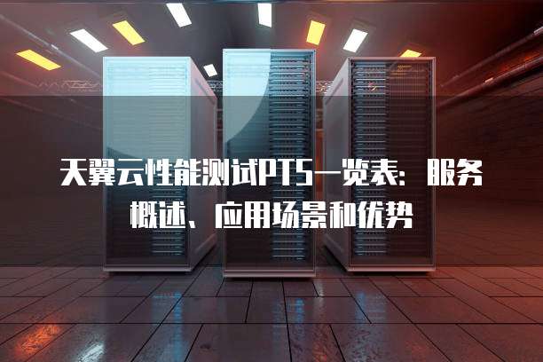 天翼云性能测试PTS一览表:服务概述、应用场景和优势