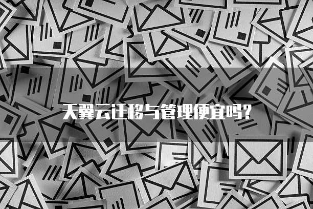 天翼云迁移与管理便宜吗?