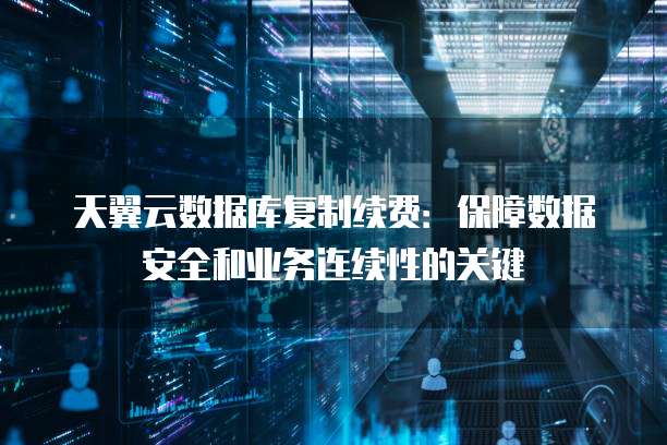 天翼云数据库复制续费：保障数据安全和业务连续性的关键
