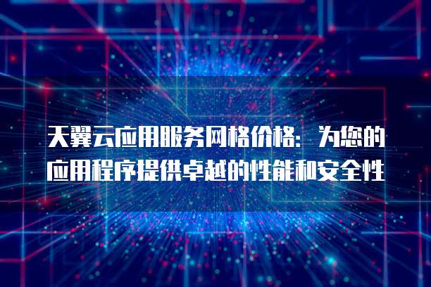 天翼云应用服务网格价格：为您的应用程序提供卓越的性能和安全性