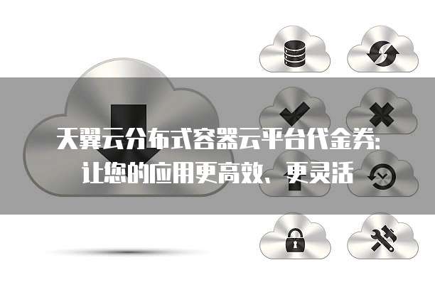 天翼云分布式容器云平台代金券:让您的应用更高效、更灵活
