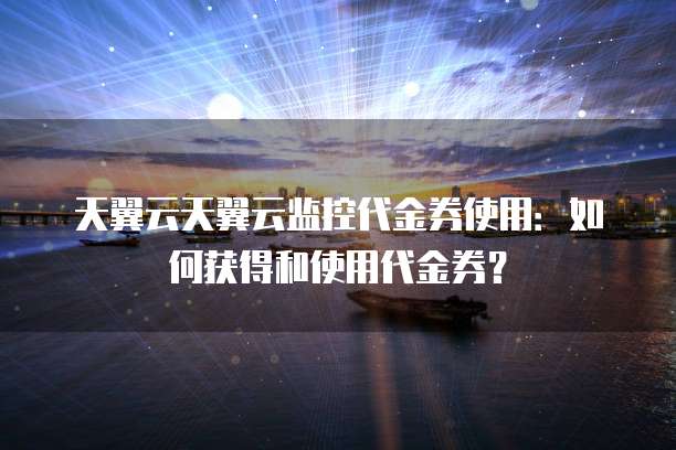 天翼云天翼云监控代金券使用：如何获得和使用代金券？