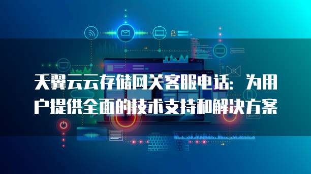 天翼云云存储网关客服电话:为用户提供全面的技术支持和解决方案