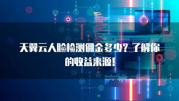 天翼云人脸检测佣金多少?了解你的收益来源!