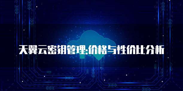 天翼云密钥管理:价格与性价比分析