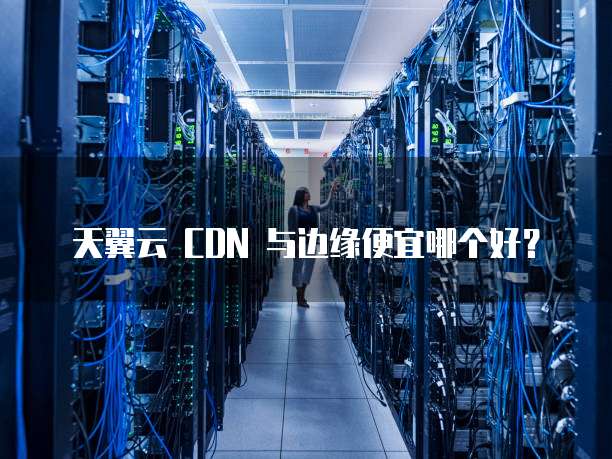 天翼云 CDN 与边缘便宜哪个好？
