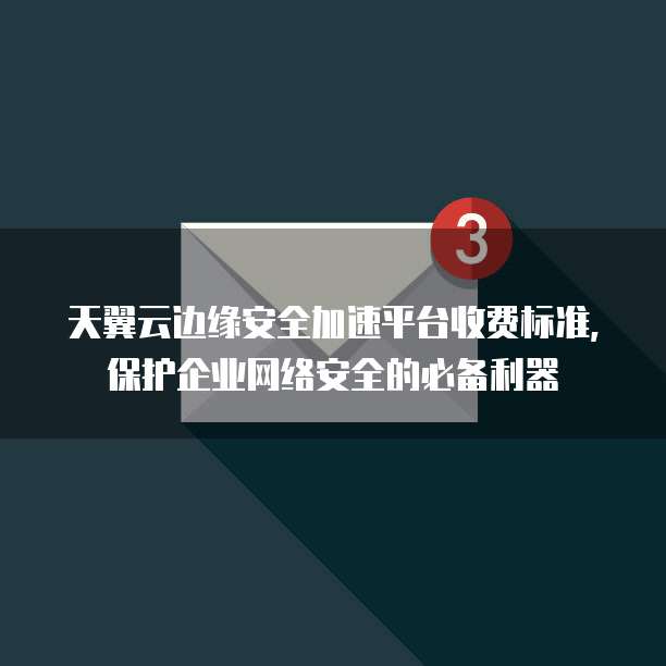 天翼云边缘安全加速平台收费标准,保护企业网络安全的必备利器
