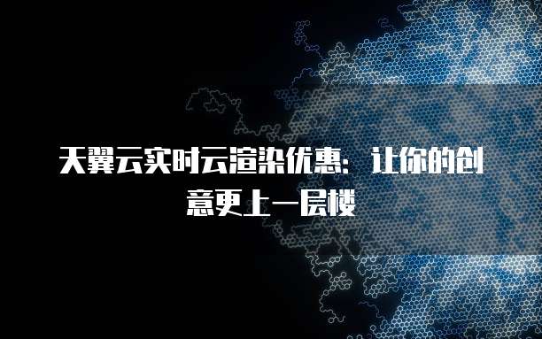 天翼云实时云渲染优惠:让你的创意更上一层楼