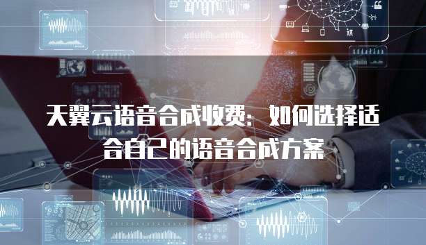 天翼云语音合成收费：如何选择适合自己的语音合成方案