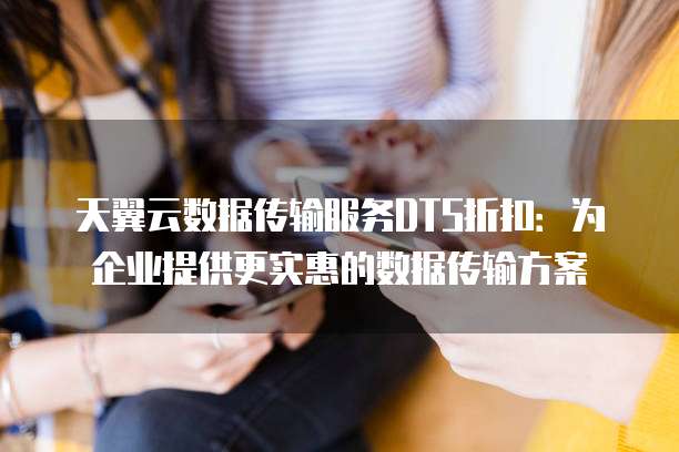 天翼云数据传输服务DTS折扣:为企业提供更实惠的数据传输方案