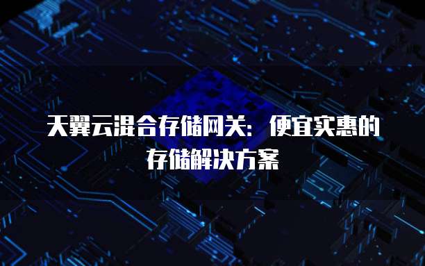 天翼云混合存储网关:便宜实惠的存储解决方案