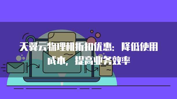 天翼云物理机折扣优惠：降低使用成本，提高业务效率