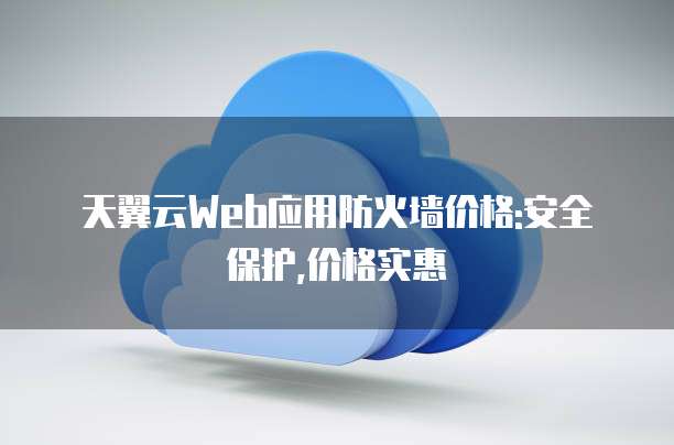 天翼云Web应用防火墙价格:安全保护,价格实惠