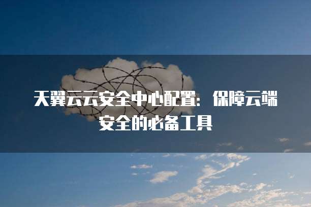 天翼云云安全中心配置:保障云端安全的必备工具