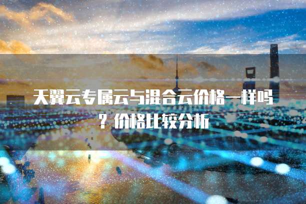天翼云专属云与混合云价格一样吗?价格比较分析