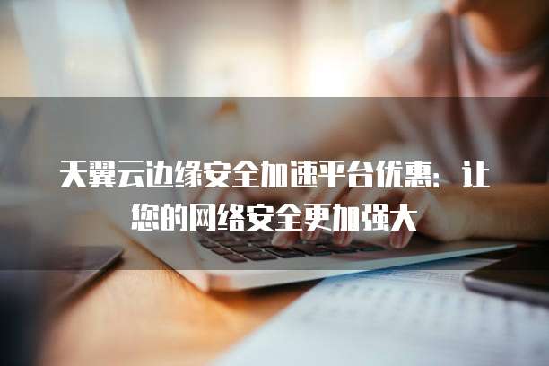 天翼云边缘安全加速平台优惠:让您的网络安全更加强大