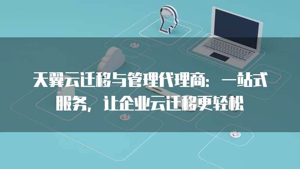 天翼云迁移与管理代理商:一站式服务,让企业云迁移更轻松