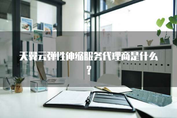天翼云弹性伸缩服务代理商是什么?