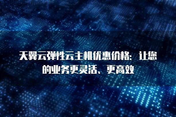 天翼云弹性云主机优惠价格:让您的业务更灵活、更高效