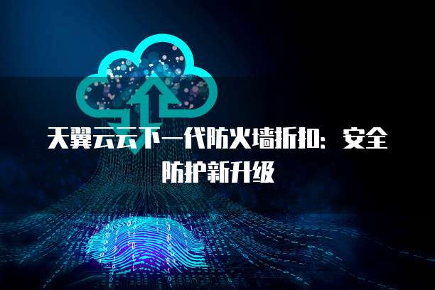 天翼云云下一代防火墙折扣:安全防护新升级