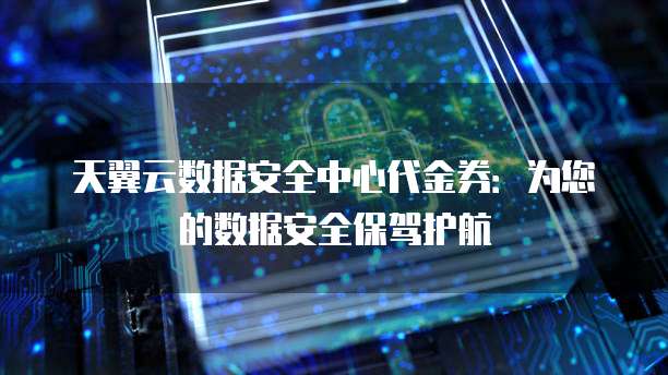 天翼云数据安全中心代金券:为您的数据安全保驾护航