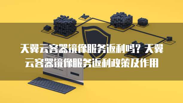 天翼云容器镜像服务返利吗？天翼云容器镜像服务返利政策及作用