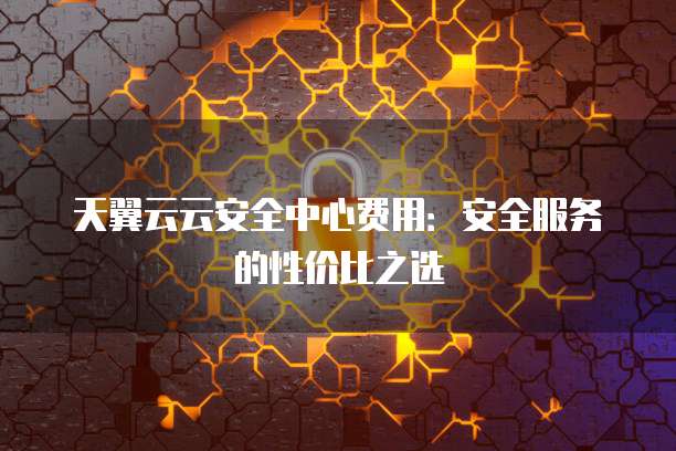 天翼云云安全中心费用：安全服务的性价比之选