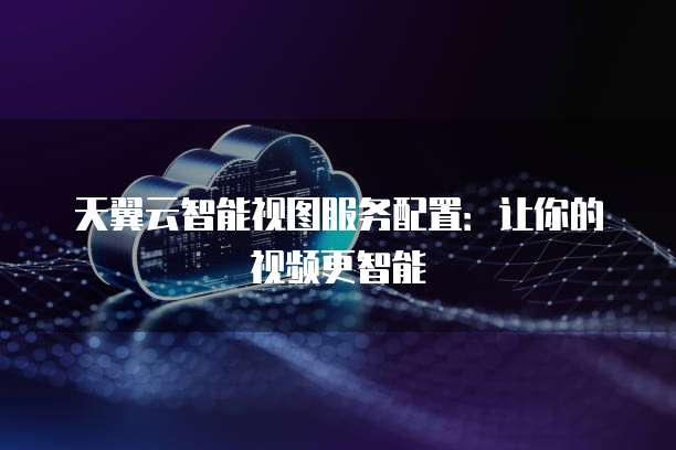 天翼云智能视图服务配置:让你的视频更智能