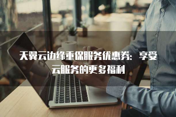 天翼云边缘重保服务优惠券:享受云服务的更多福利