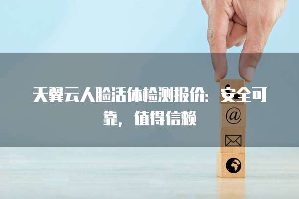 天翼云人脸活体检测报价:安全可靠,值得信赖